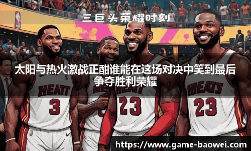 太阳与热火激战正酣谁能在这场对决中笑到最后争夺胜利荣耀